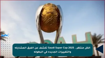 الكل منتظر.. Saudi Super Cup 2025 تكشف عن الفرق المشاركة والتغييرات الجديدة في البطولة